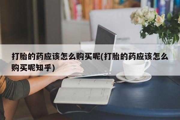 打胎药私人医院里有吗打胎的药应该怎么购买呢(打胎的药应该怎么购买呢知乎)